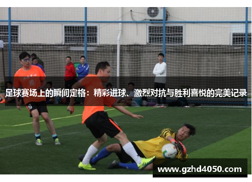 足球赛场上的瞬间定格：精彩进球、激烈对抗与胜利喜悦的完美记录