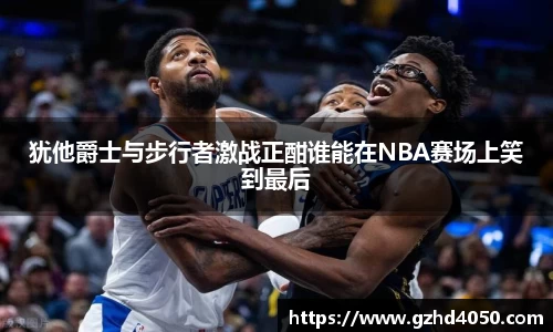 犹他爵士与步行者激战正酣谁能在NBA赛场上笑到最后